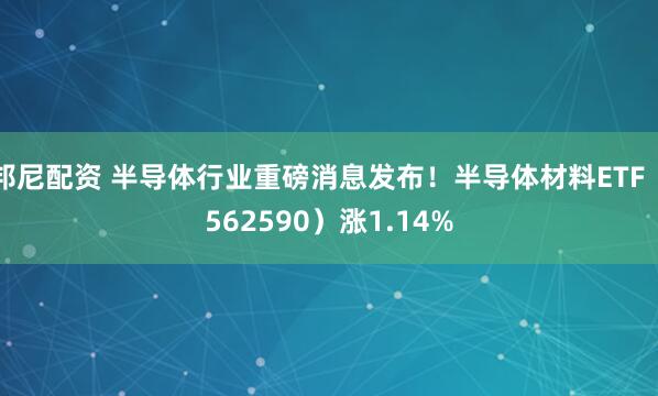 邦尼配资 半导体行业重磅消息发布！半导体材料ETF（562590）涨1.14%