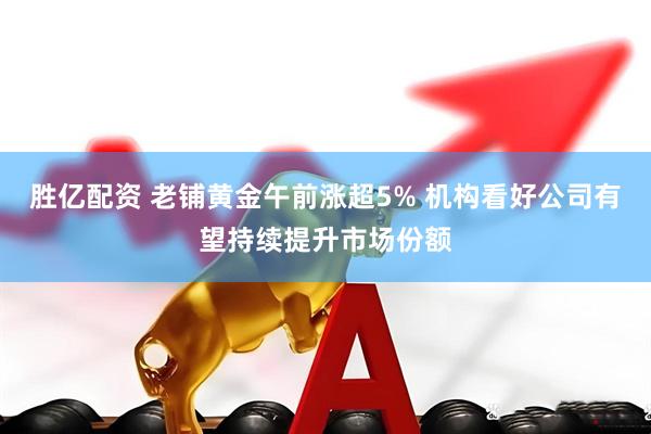 胜亿配资 老铺黄金午前涨超5% 机构看好公司有望持续提升市场份额