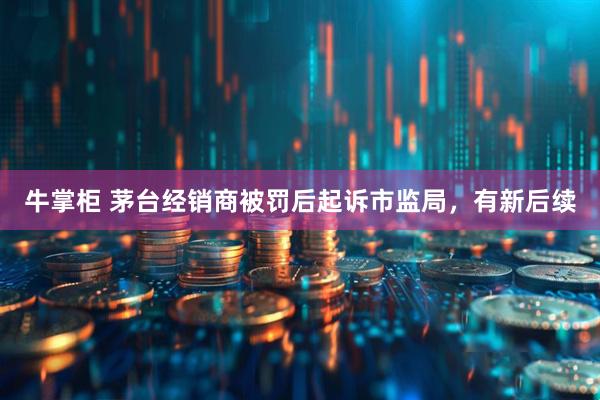 牛掌柜 茅台经销商被罚后起诉市监局，有新后续