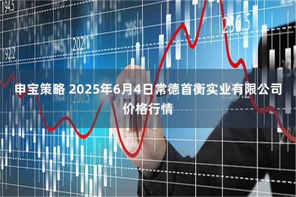 申宝策略 2025年6月4日常德首衡实业有限公司价格行情