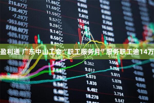 盈利通 广东中山工会“职工服务月”服务职工逾14万