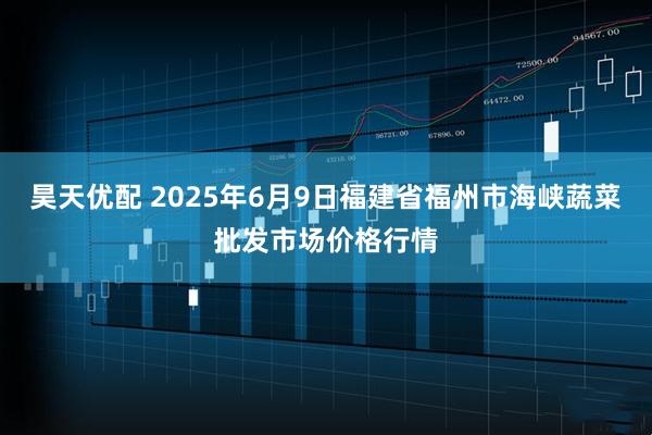 昊天优配 2025年6月9日福建省福州市海峡蔬菜批发市场价格行情
