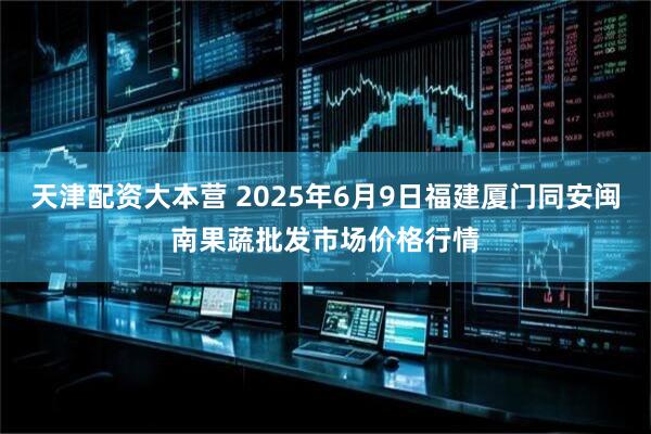 天津配资大本营 2025年6月9日福建厦门同安闽南果蔬批发市场价格行情