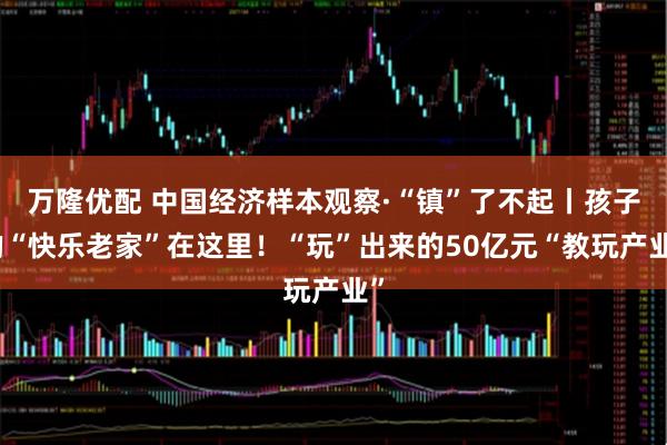 万隆优配 中国经济样本观察·“镇”了不起丨孩子的“快乐老家”在这里！“玩”出来的50亿元“教玩产业”