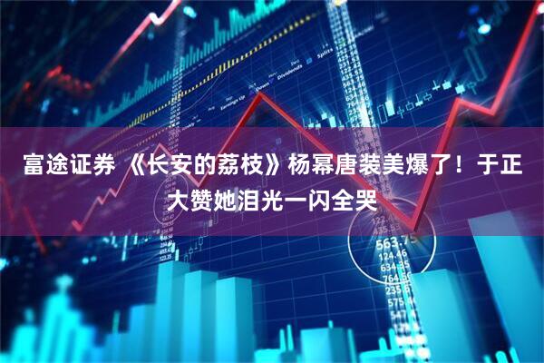 富途证券 《长安的荔枝》杨幂唐装美爆了！于正大赞她泪光一闪全哭
