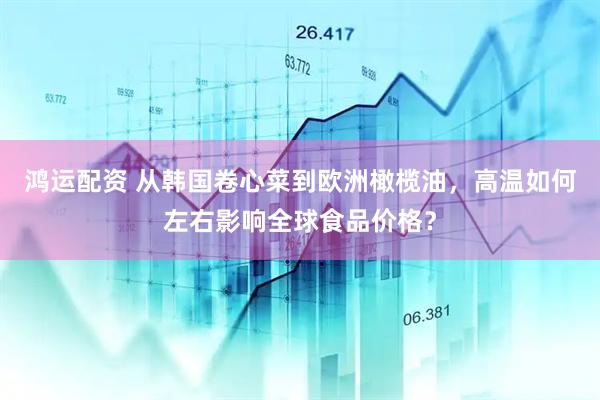 鸿运配资 从韩国卷心菜到欧洲橄榄油，高温如何左右影响全球食品价格？