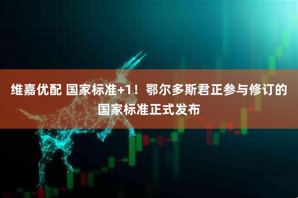 维嘉优配 国家标准+1！鄂尔多斯君正参与修订的国家标准正式发布