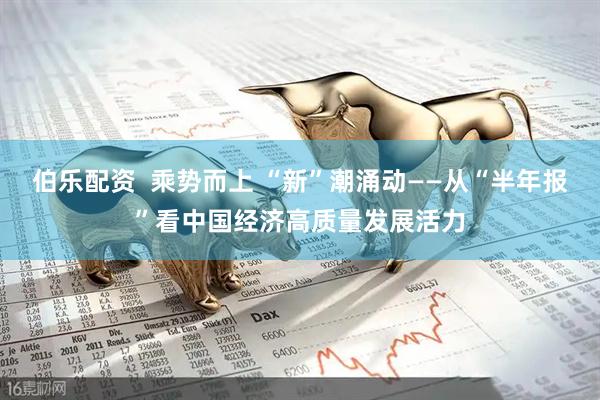 伯乐配资  乘势而上 “新”潮涌动——从“半年报”看中国经济高质量发展活力