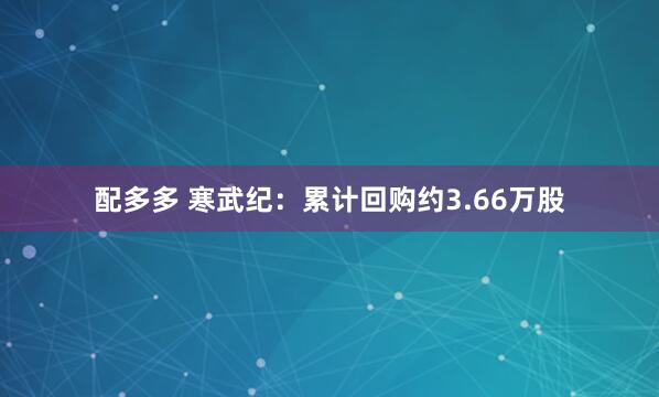 配多多 寒武纪：累计回购约3.66万股