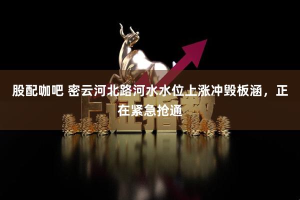 股配咖吧 密云河北路河水水位上涨冲毁板涵，正在紧急抢通