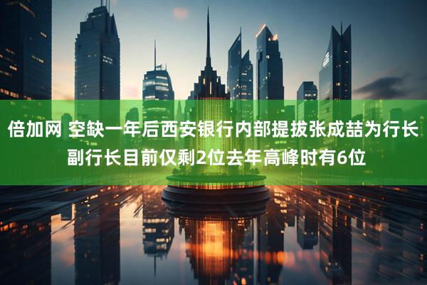 倍加网 空缺一年后西安银行内部提拔张成喆为行长 副行长目前仅剩2位去年高峰时有6位