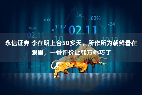 永信证券 李在明上台50多天，所作所为朝鲜看在眼里，一番评价让韩方乖巧了