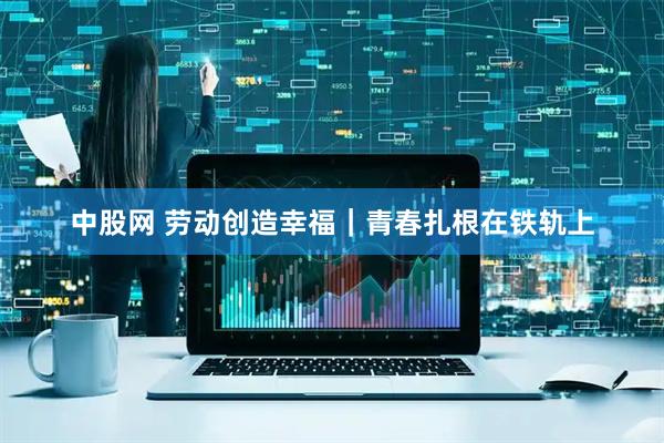 中股网 劳动创造幸福｜青春扎根在铁轨上
