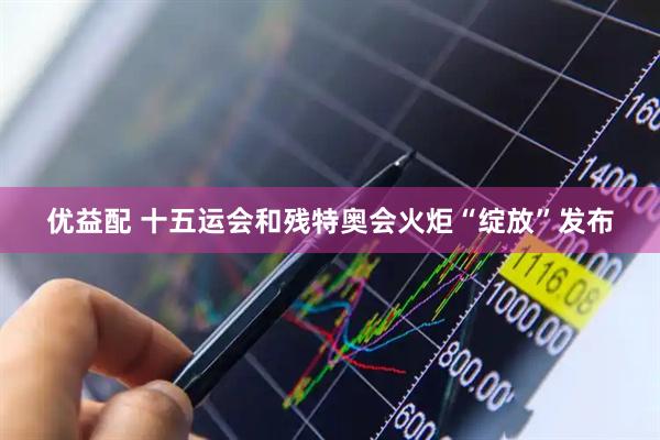 优益配 十五运会和残特奥会火炬“绽放”发布