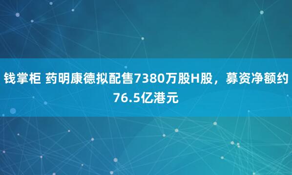 钱掌柜 药明康德拟配售7380万股H股，募资净额约76.5亿港元