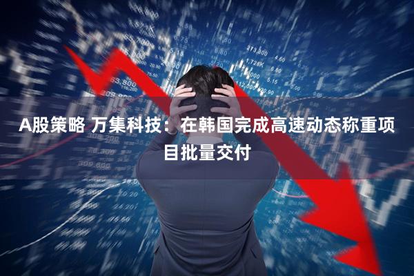 A股策略 万集科技：在韩国完成高速动态称重项目批量交付