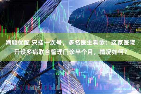 海顺优配 只挂一次号，多名医生看诊：这家医院开设多病联合管理门诊半个月，情况如何？