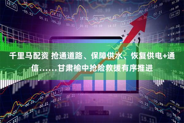千里马配资 抢通道路、保障供水、恢复供电+通信……甘肃榆中抢险救援有序推进