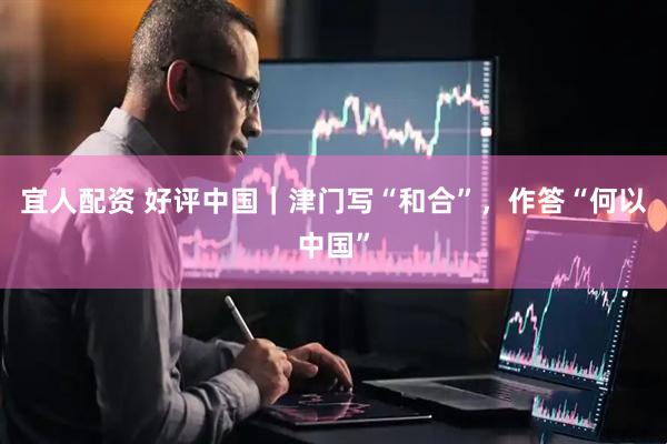 宜人配资 好评中国｜津门写“和合”，作答“何以中国”