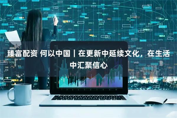 臻富配资 何以中国｜在更新中延续文化，在生活中汇聚信心