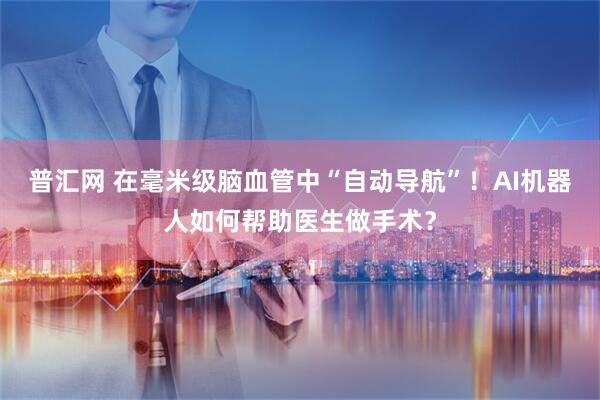 普汇网 在毫米级脑血管中“自动导航”！AI机器人如何帮助医生做手术？
