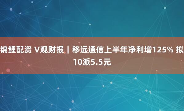 锦鲤配资 V观财报｜移远通信上半年净利增125% 拟10派5.5元
