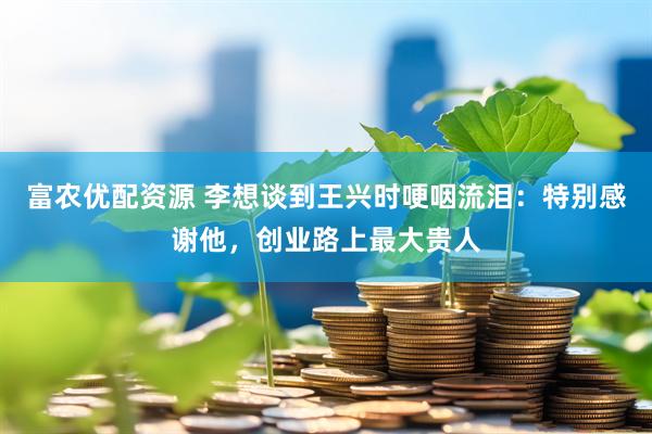富农优配资源 李想谈到王兴时哽咽流泪：特别感谢他，创业路上最大贵人