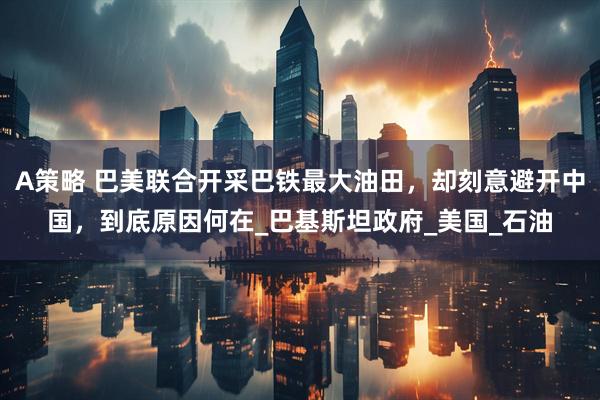 A策略 巴美联合开采巴铁最大油田，却刻意避开中国，到底原因何在_巴基斯坦政府_美国_石油