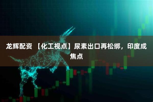 龙辉配资 【化工视点】尿素出口再松绑，印度成焦点