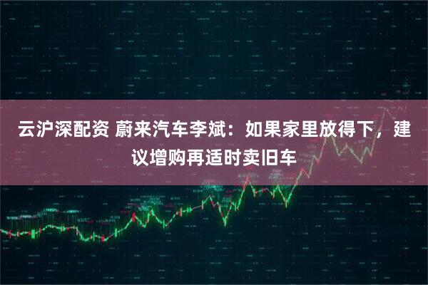 云沪深配资 蔚来汽车李斌：如果家里放得下，建议增购再适时卖旧车