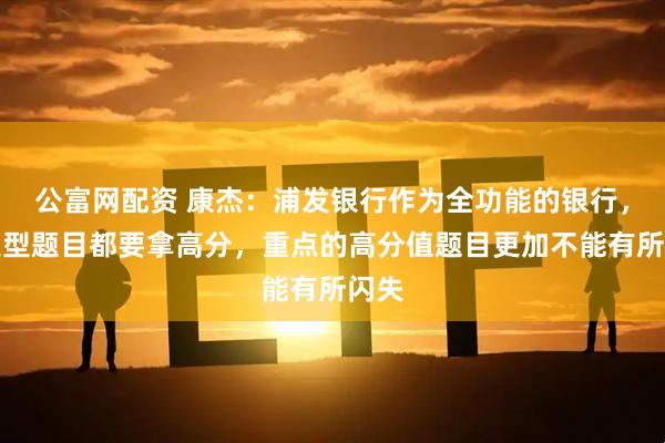 公富网配资 康杰：浦发银行作为全功能的银行，各类型题目都要拿高分，重点的高分值题目更加不能有所闪失