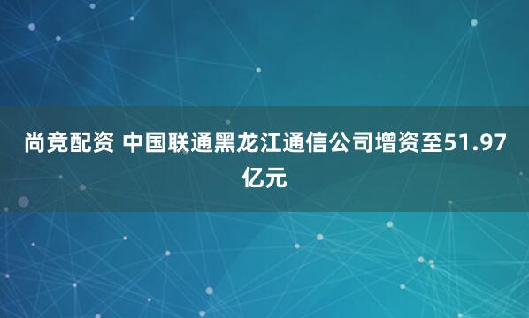 尚竞配资 中国联通黑龙江通信公司增资至51.97亿元
