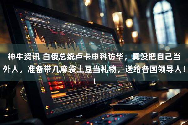 神牛资讯 白俄总统卢卡申科访华，真没把自己当外人，准备带几麻袋土豆当礼物，送给各国领导人！