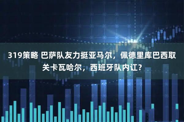 319策略 巴萨队友力挺亚马尔,佩德里库巴西取关卡瓦哈尔,西班牙队内讧?