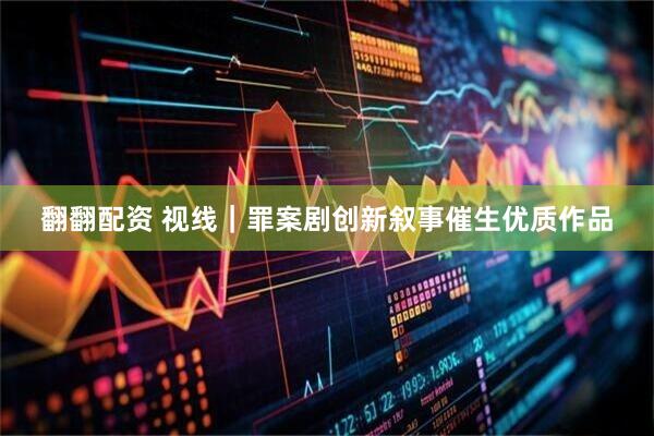 翻翻配资 视线｜罪案剧创新叙事催生优质作品