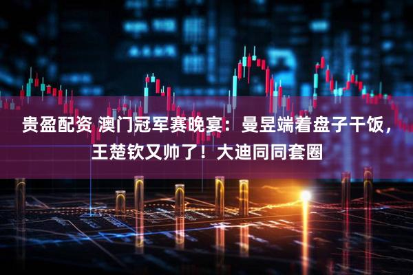 贵盈配资 澳门冠军赛晚宴:曼昱端着盘子干饭,王楚钦又帅了!大迪同同套圈