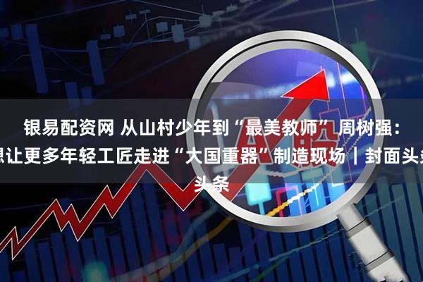 银易配资网 从山村少年到“最美教师” 周树强：想让更多年轻工匠走进“大国重器”制造现场｜封面头条