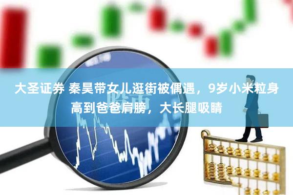大圣证券 秦昊带女儿逛街被偶遇，9岁小米粒身高到爸爸肩膀，大长腿吸睛
